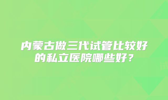 内蒙古做三代试管比较好的私立医院哪些好？