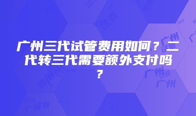 广州三代试管费用如何?二代转三代需要额外支付吗?