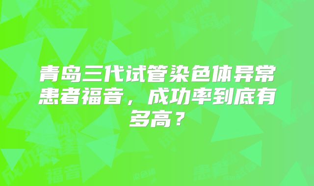 青岛三代试管染色体异常患者福音，成功率到底有多高？