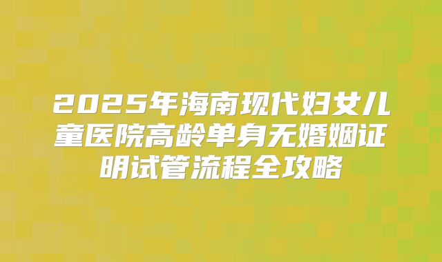 2025年海南现代妇女儿童医院高龄单身无婚姻证明试管流程全攻略