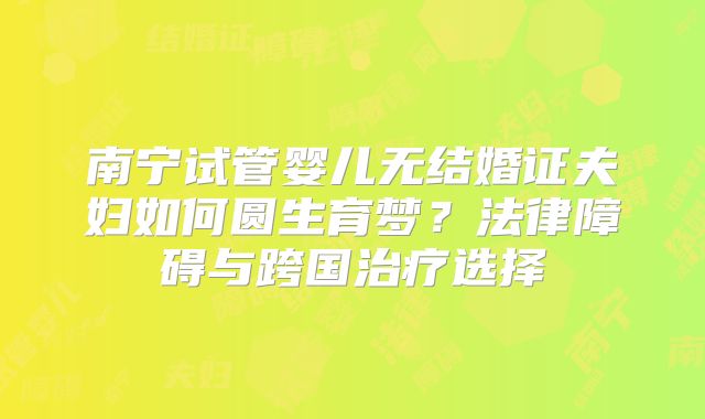 南宁试管婴儿无结婚证夫妇如何圆生育梦？法律障碍与跨国治疗选择