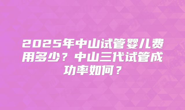 2025年中山试管婴儿费用多少?中山三代试管成功率如何?