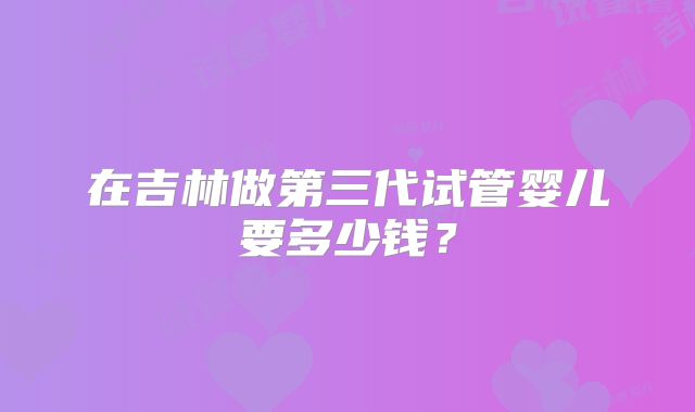 在吉林做第三代试管婴儿要多少钱?