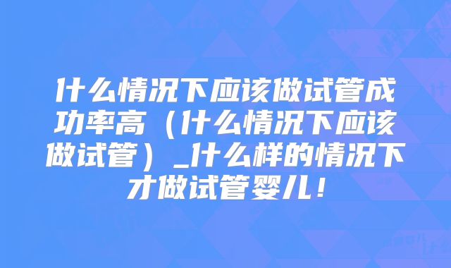 什么情况下应该做试管成功率高(什么情况下应该做试管)_什么样的情况下才做试管婴儿!
