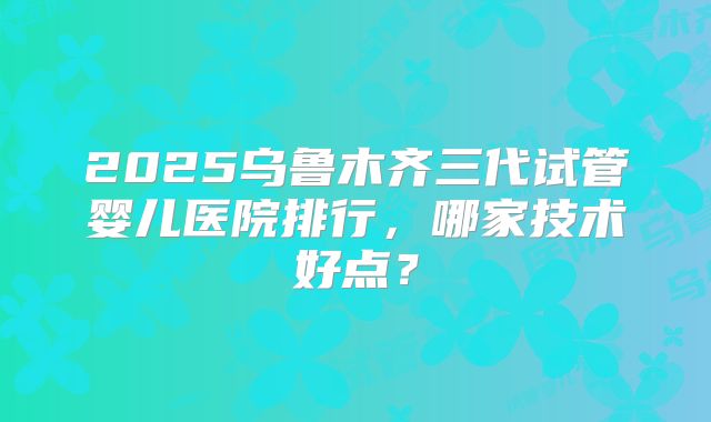 2025乌鲁木齐三代试管婴儿医院排行，哪家技术好点？