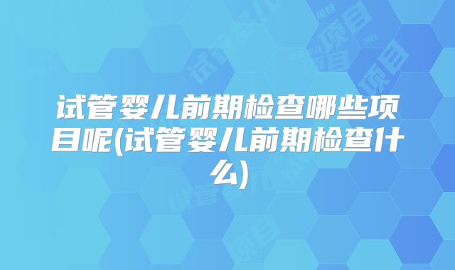 试管婴儿前期检查哪些项目呢(试管婴儿前期检查什么)