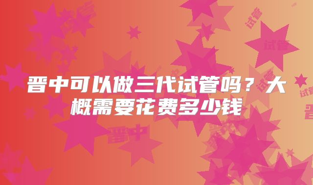 晋中可以做三代试管吗？大概需要花费多少钱