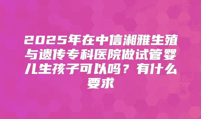 2025年在中信湘雅生殖与遗传专科医院做试管婴儿生孩子可以吗?有什么要求