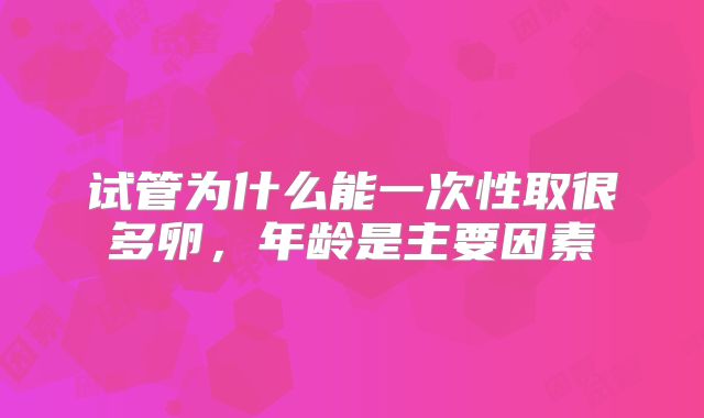 试管为什么能一次性取很多卵,年龄是主要因素
