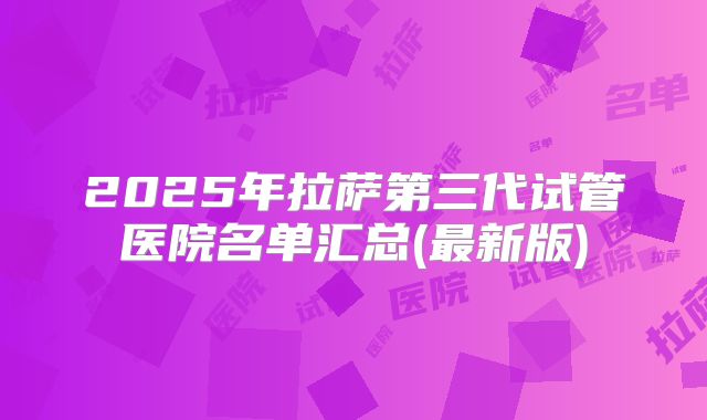 2025年拉萨第三代试管医院名单汇总(最新版)