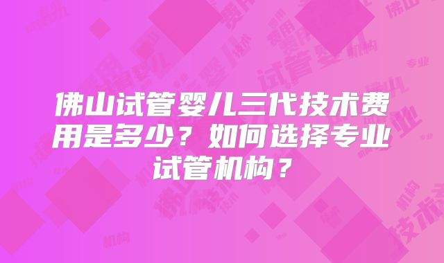 佛山试管婴儿三代技术费用是多少?如何选择专业试管机构?