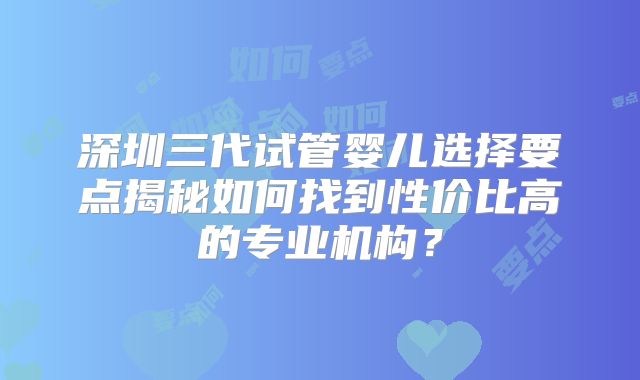 深圳三代试管婴儿选择要点揭秘如何找到性价比高的专业机构?