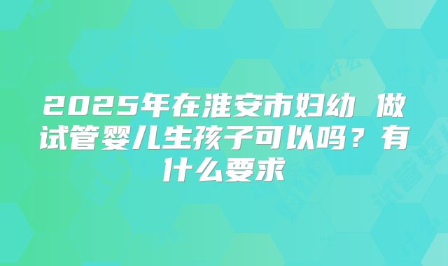 2025年在淮安市妇幼 做试管婴儿生孩子可以吗?有什么要求