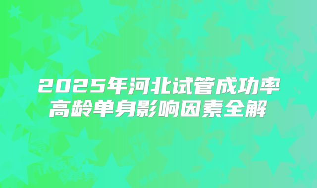 2025年河北试管成功率高龄单身影响因素全解