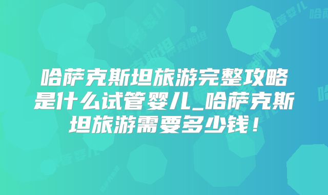 哈萨克斯坦旅游完整攻略是什么试管婴儿_哈萨克斯坦旅游需要多少钱!