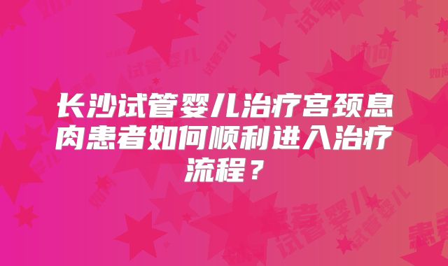 长沙试管婴儿治疗宫颈息肉患者如何顺利进入治疗流程？
