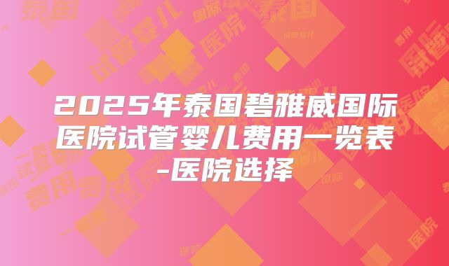 2025年泰国碧雅威国际医院试管婴儿费用一览表-医院选择