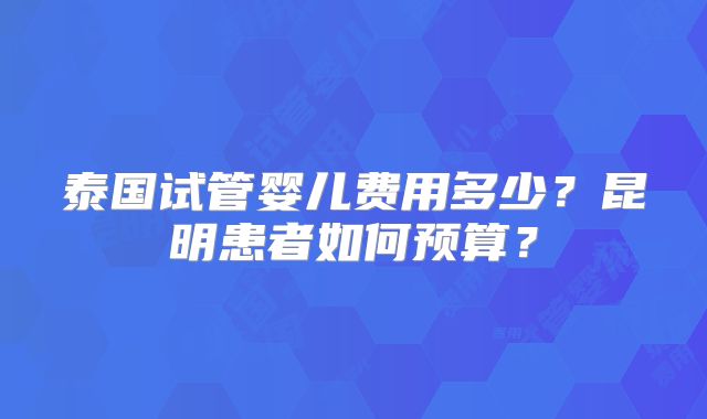 泰国试管婴儿费用多少？昆明患者如何预算？