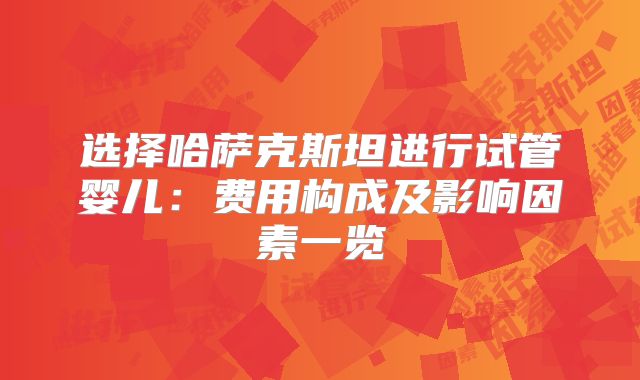 选择哈萨克斯坦进行试管婴儿:费用构成及影响因素一览