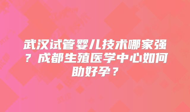 武汉试管婴儿技术哪家强？成都生殖医学中心如何助好孕？