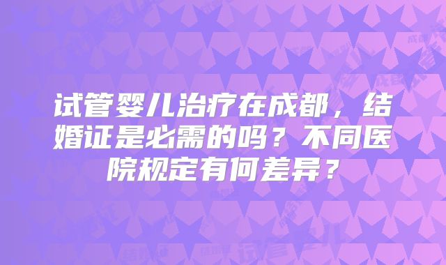 试管婴儿治疗在成都,结婚证是必需的吗?不同医院规定有何差异?