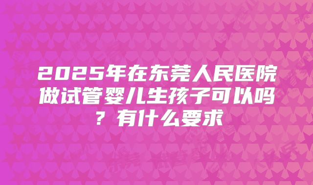 2025年在东莞人民医院做试管婴儿生孩子可以吗?有什么要求