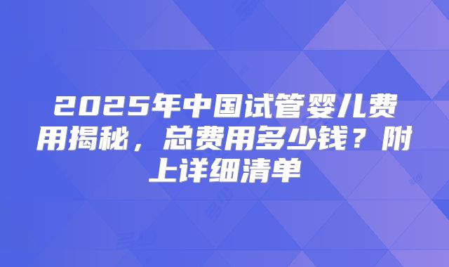 2025年中国试管婴儿费用揭秘,总费用多少钱?附上详细清单