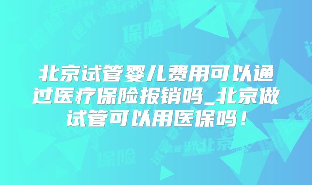 北京试管婴儿费用可以通过医疗保险报销吗_北京做试管可以用医保吗!