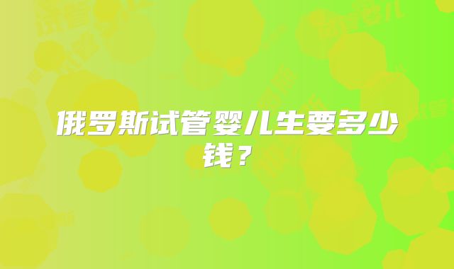 俄罗斯试管婴儿生要多少钱?