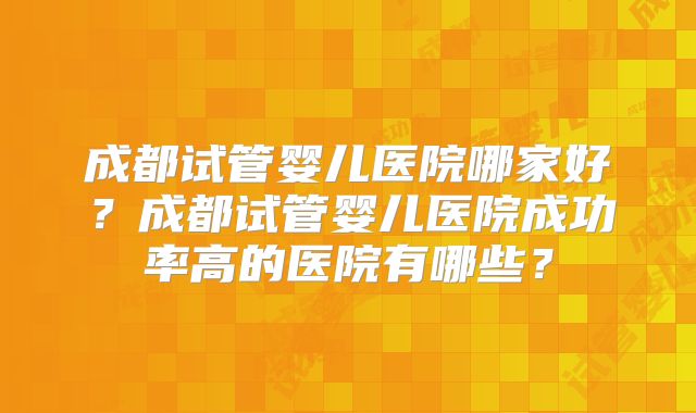 成都试管婴儿医院哪家好?成都试管婴儿医院成功率高的医院有哪些?