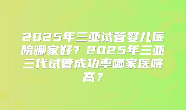2025年三亚试管婴儿医院哪家好?2025年三亚三代试管成功率哪家医院高?