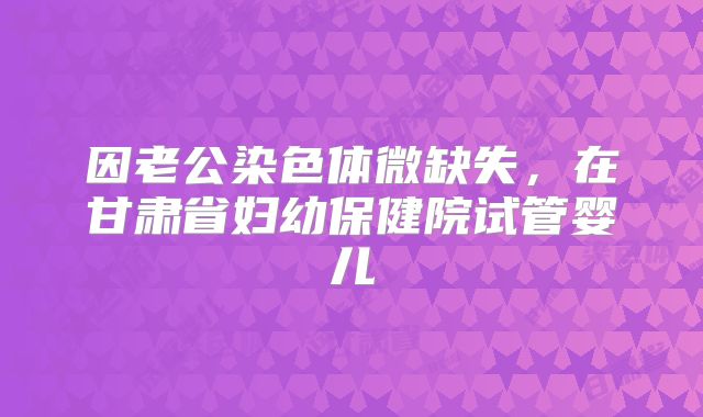 因老公染色体微缺失，在甘肃省妇幼保健院试管婴儿