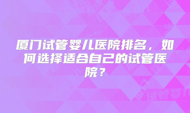 厦门试管婴儿医院排名,如何选择适合自己的试管医院?