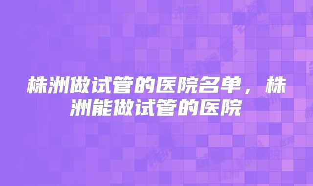 株洲做试管的医院名单，株洲能做试管的医院