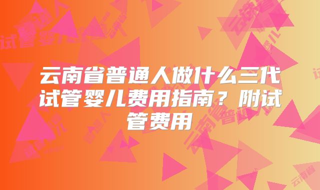 云南省普通人做什么三代试管婴儿费用指南？附试管费用