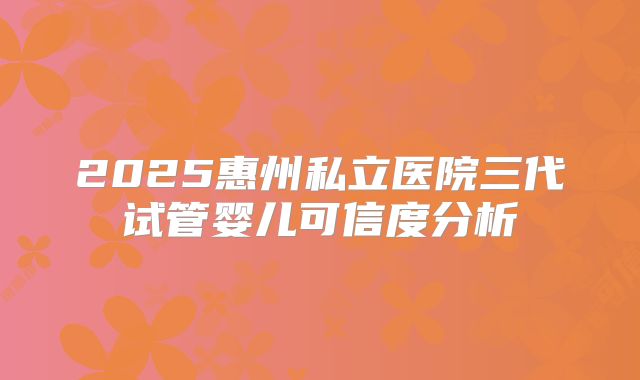 2025惠州私立医院三代试管婴儿可信度分析