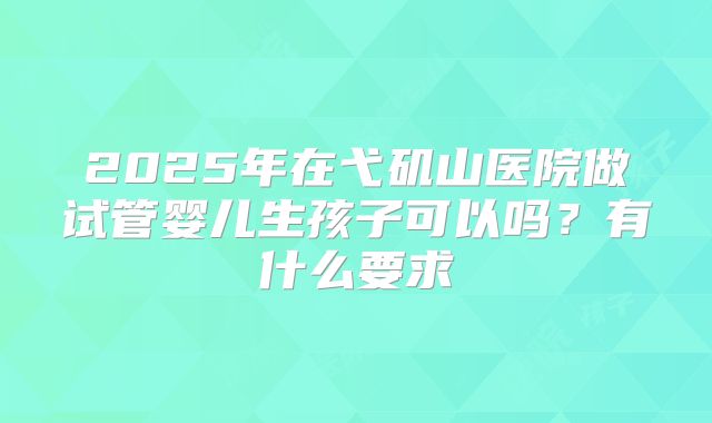 2025年在弋矶山医院做试管婴儿生孩子可以吗?有什么要求