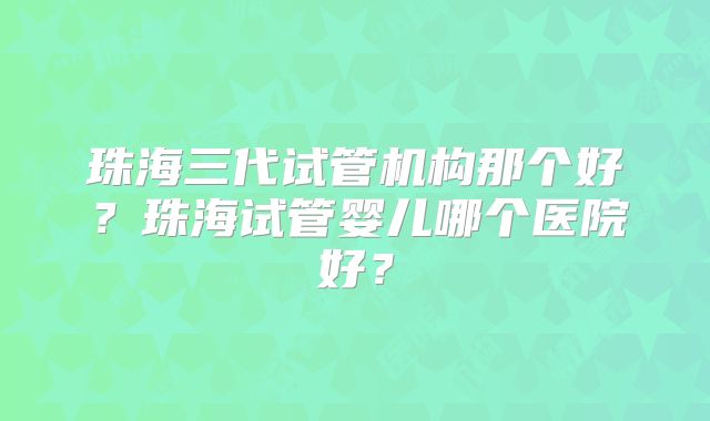 珠海三代试管机构那个好？珠海试管婴儿哪个医院好？