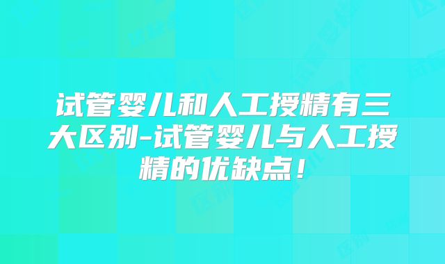 试管婴儿和人工授精有三大区别-试管婴儿与人工授精的优缺点！