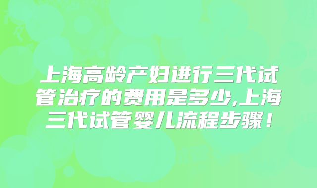 上海高龄产妇进行三代试管治疗的费用是多少,上海三代试管婴儿流程步骤!