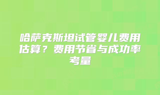 哈萨克斯坦试管婴儿费用估算？费用节省与成功率考量