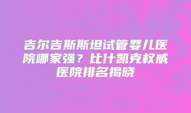 吉尔吉斯斯坦试管婴儿医院哪家强?比什凯克权威医院排名揭晓