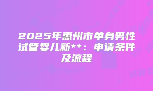 2025年惠州市单身男性试管婴儿新**:申请条件及流程