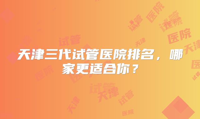 天津三代试管医院排名,哪家更适合你?