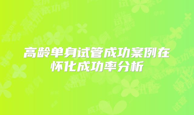 高龄单身试管成功案例在怀化成功率分析
