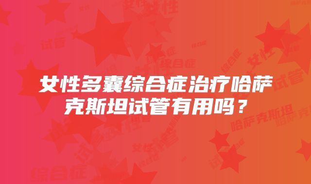 女性多囊综合症治疗哈萨克斯坦试管有用吗?