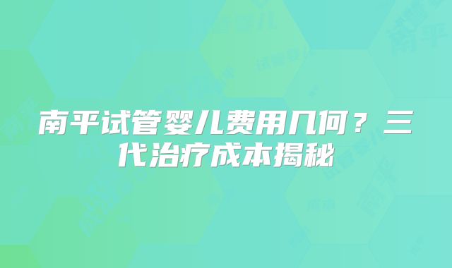 南平试管婴儿费用几何?三代治疗成本揭秘