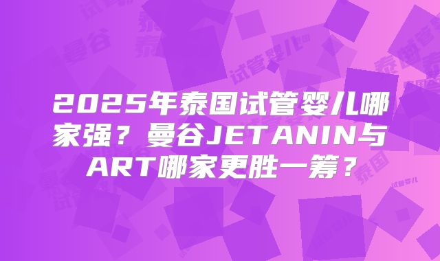 2025年泰国试管婴儿哪家强？曼谷JETANIN与ART哪家更胜一筹？