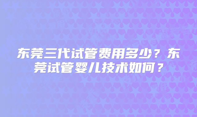 东莞三代试管费用多少?东莞试管婴儿技术如何?