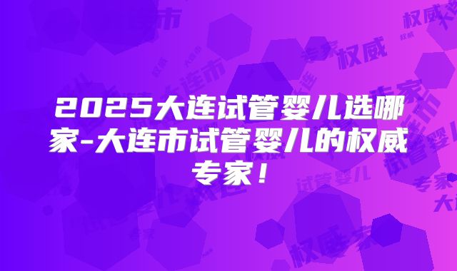 2025大连试管婴儿选哪家-大连市试管婴儿的权威专家!